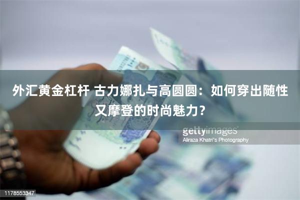 外汇黄金杠杆 古力娜扎与高圆圆：如何穿出随性又摩登的时尚魅力？