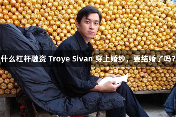 什么杠杆融资 Troye Sivan 穿上婚纱，要结婚了吗？