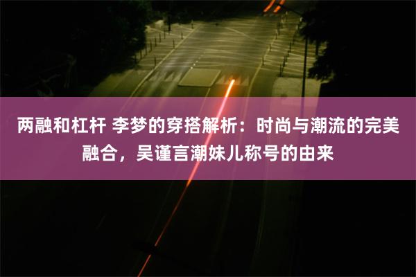 两融和杠杆 李梦的穿搭解析：时尚与潮流的完美融合，吴谨言潮妹儿称号的由来