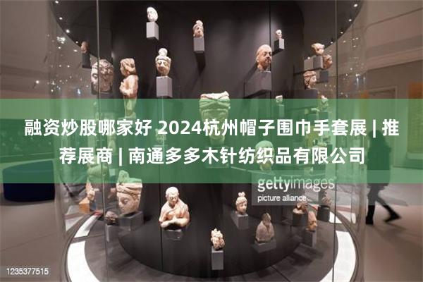 融资炒股哪家好 2024杭州帽子围巾手套展 | 推荐展商 | 南通多多木针纺织品有限公司