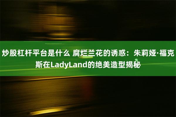 炒股杠杆平台是什么 腐烂兰花的诱惑：朱莉娅·福克斯在LadyLand的绝美造型揭秘