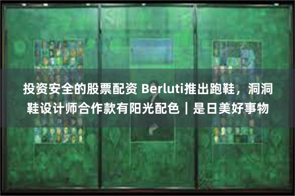 投资安全的股票配资 Berluti推出跑鞋，洞洞鞋设计师合作款有阳光配色｜是日美好事物