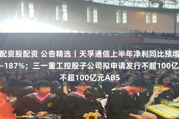 配资股配资 公告精选丨天孚通信上半年净利同比预增167%—187%；三一重工控股子公司拟申请发行不超100亿元ABS