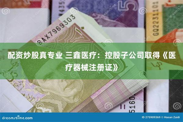 配资炒股真专业 三鑫医疗：控股子公司取得《医疗器械注册证》