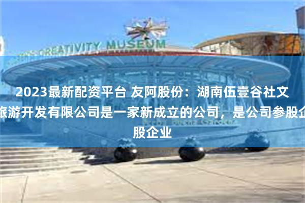 2023最新配资平台 友阿股份：湖南伍壹谷社文化旅游开发有限公司是一家新成立的公司，是公司参股企业