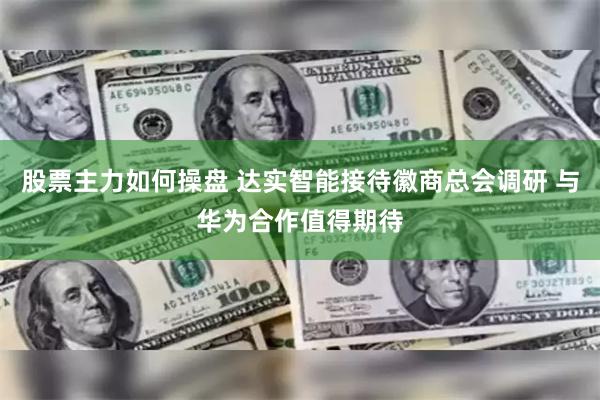 股票主力如何操盘 达实智能接待徽商总会调研 与华为合作值得期待