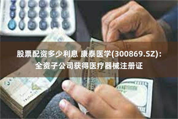 股票配资多少利息 康泰医学(300869.SZ)：全资子公司获得医疗器械注册证