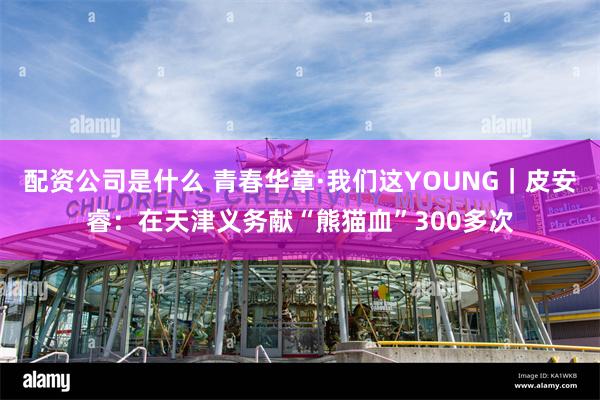 配资公司是什么 青春华章·我们这YOUNG｜皮安睿：在天津义务献“熊猫血”300多次