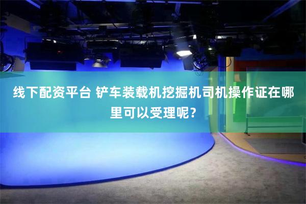 线下配资平台 铲车装载机挖掘机司机操作证在哪里可以受理呢？