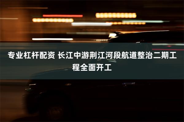 专业杠杆配资 长江中游荆江河段航道整治二期工程全面开工