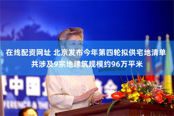 在线配资网址 北京发布今年第四轮拟供宅地清单 共涉及9宗地建筑规模约96万平米