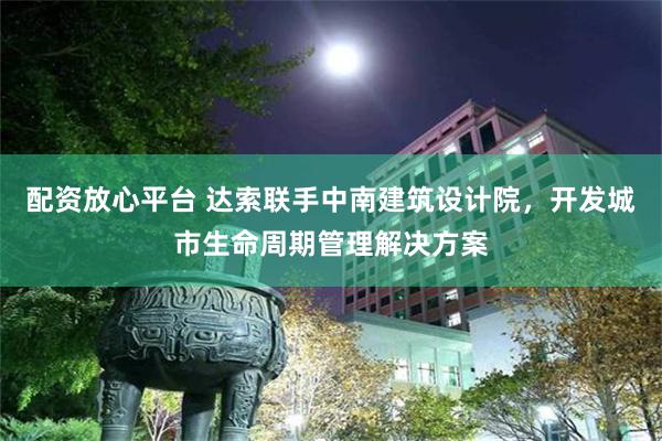 配资放心平台 达索联手中南建筑设计院，开发城市生命周期管理解决方案