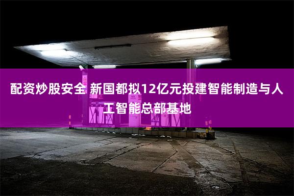 配资炒股安全 新国都拟12亿元投建智能制造与人工智能总部基地