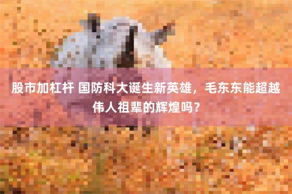 股市加杠杆 国防科大诞生新英雄，毛东东能超越伟人祖辈的辉煌吗？