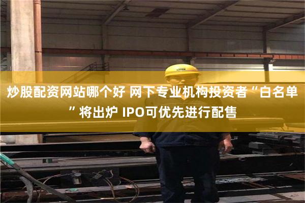 炒股配资网站哪个好 网下专业机构投资者“白名单”将出炉 IPO可优先进行配售