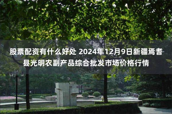 股票配资有什么好处 2024年12月9日新疆焉耆县光明农副产品综合批发市场价格行情