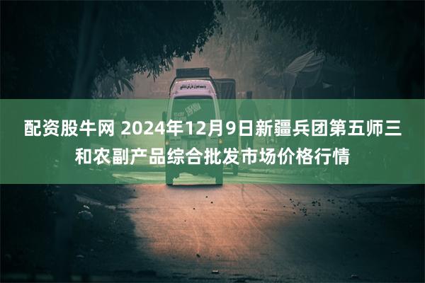 配资股牛网 2024年12月9日新疆兵团第五师三和农副产品综合批发市场价格行情