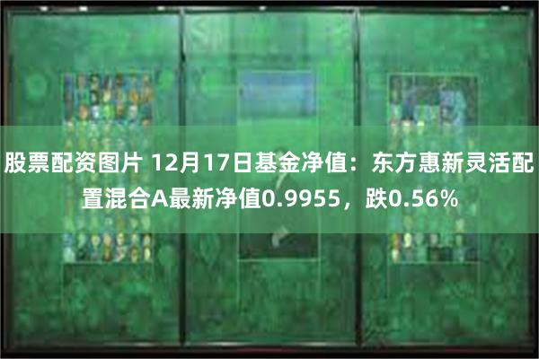 股票配资图片 12月17日基金净值：东方惠新灵活配置混合A最新净值0.9955，跌0.56%