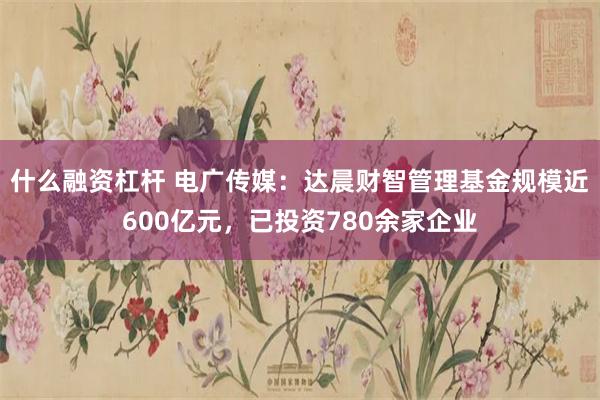 什么融资杠杆 电广传媒：达晨财智管理基金规模近600亿元，已投资780余家企业