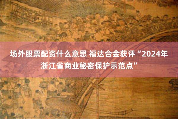 场外股票配资什么意思 福达合金获评“2024年浙江省商业秘密保护示范点”