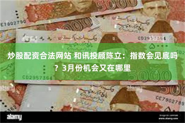 炒股配资合法网站 和讯投顾陈立：指数会见底吗？3月份机会又在哪里