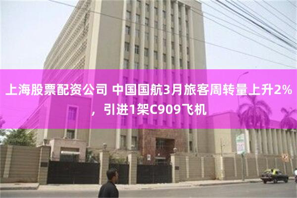 上海股票配资公司 中国国航3月旅客周转量上升2%，引进1架C909飞机