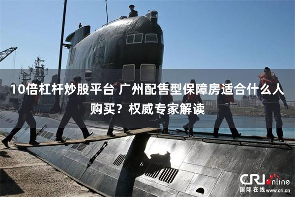 10倍杠杆炒股平台 广州配售型保障房适合什么人购买？权威专家解读