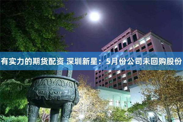有实力的期货配资 深圳新星：5月份公司未回购股份