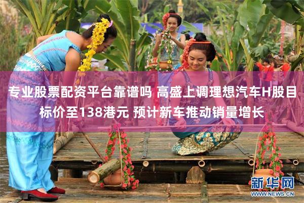 专业股票配资平台靠谱吗 高盛上调理想汽车H股目标价至138港元 预计新车推动销量增长