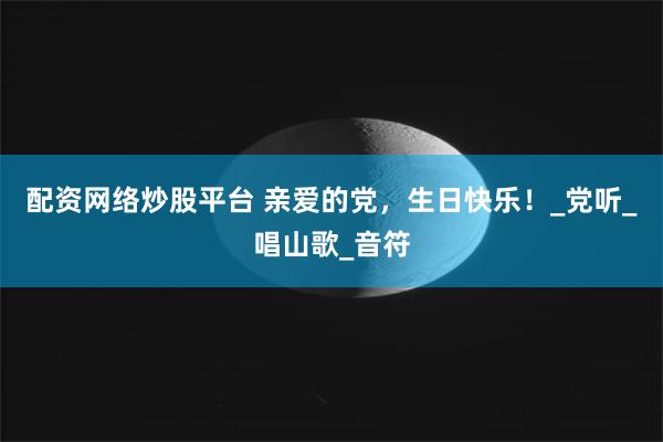 配资网络炒股平台 亲爱的党，生日快乐！_党听_唱山歌_音符