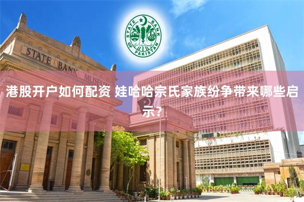 港股开户如何配资 娃哈哈宗氏家族纷争带来哪些启示？