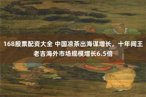 168股票配资大全 中国凉茶出海谋增长，十年间王老吉海外市场规模增长6.5倍