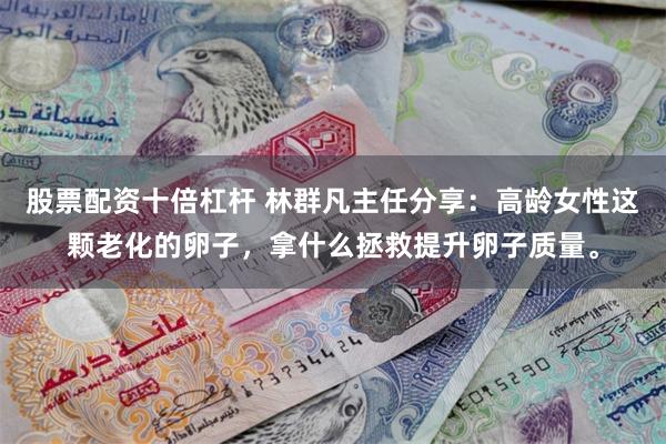 股票配资十倍杠杆 林群凡主任分享：高龄女性这颗老化的卵子，拿什么拯救提升卵子质量。