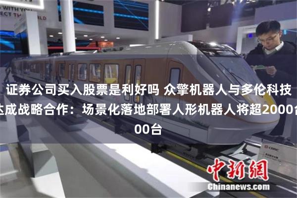 证券公司买入股票是利好吗 众擎机器人与多伦科技达成战略合作：场景化落地部署人形机器人将超2000台