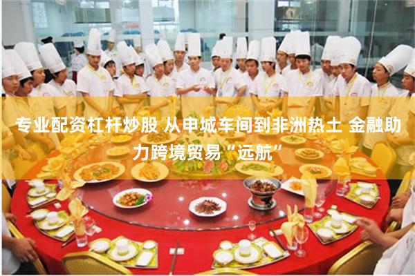专业配资杠杆炒股 从申城车间到非洲热土 金融助力跨境贸易“远航”